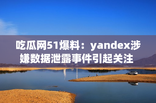 吃瓜网51爆料：yandex涉嫌数据泄露事件引起关注 