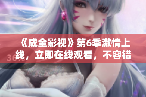 《成全影视》第6季激情上线，立即在线观看，不容错过!