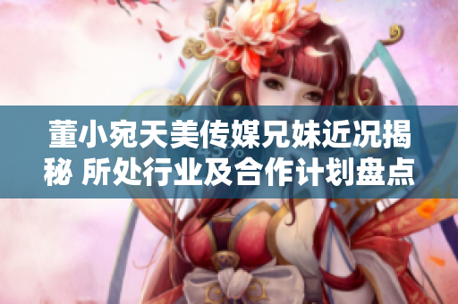 董小宛天美传媒兄妹近况揭秘 所处行业及合作计划盘点