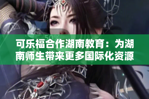 可乐福合作湖南教育：为湖南师生带来更多国际化资源