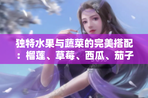 独特水果与蔬菜的完美搭配：榴莲、草莓、西瓜、茄子、黄瓜营养全面报道