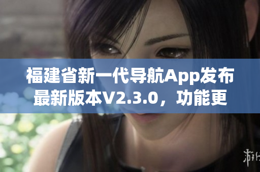 福建省新一代导航App发布最新版本V2.3.0，功能更强大、体验更便捷