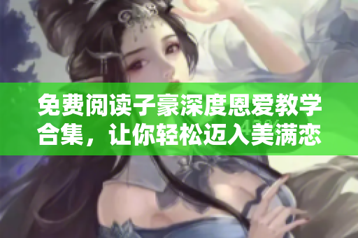 免费阅读子豪深度恩爱教学合集，让你轻松迈入美满恋情的秘诀