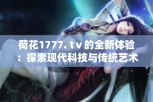 荷花1777. tⅴ的全新体验：探索现代科技与传统艺术的完美融合