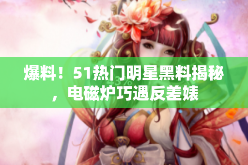 爆料！51热门明星黑料揭秘，电磁炉巧遇反差婊