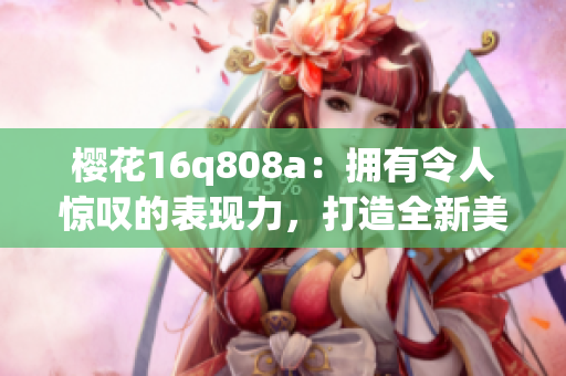 樱花16q808a：拥有令人惊叹的表现力，打造全新美学标准