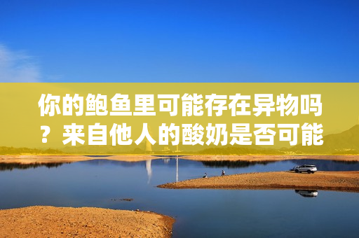 你的鲍鱼里可能存在异物吗？来自他人的酸奶是否可能混入其中？