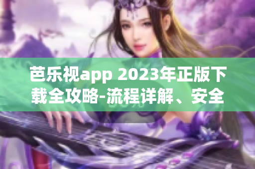 芭乐视app 2023年正版下载全攻略-流程详解、安全且可靠、操作简单易懂