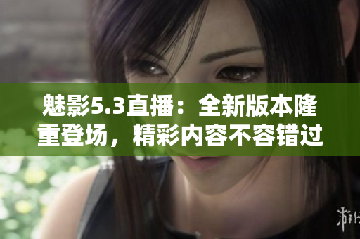 魅影5.3直播：全新版本隆重登场，精彩内容不容错过
