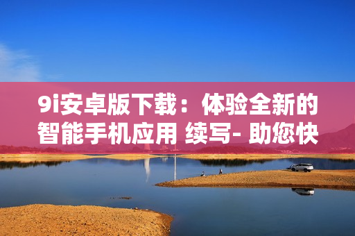 9i安卓版下载：体验全新的智能手机应用 续写- 助您快速安装、使用、卸载等