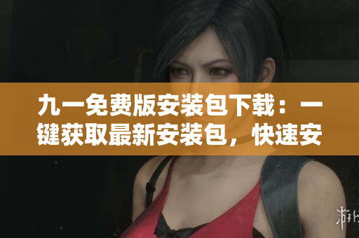九一免费版安装包下载：一键获取最新安装包，快速安装应用