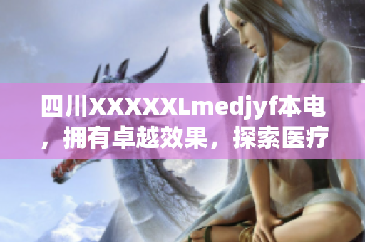四川XXXXXLmedjyf本电，拥有卓越效果，探索医疗创新领域，引领未来发展趋势