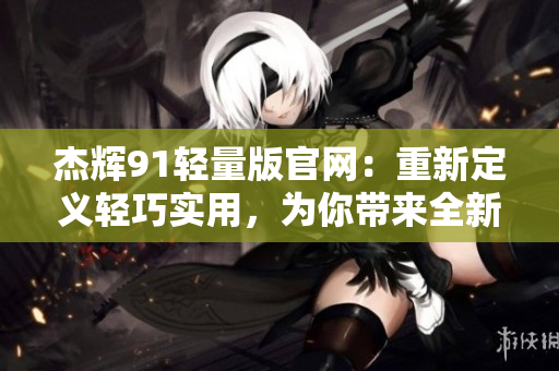 杰辉91轻量版官网：重新定义轻巧实用，为你带来全新体验