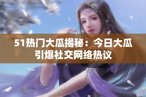 51热门大瓜揭秘：今日大瓜引爆社交网络热议