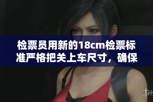 检票员用新的18cm检票标准严格把关上车尺寸，确保乘客乘车安全顺畅