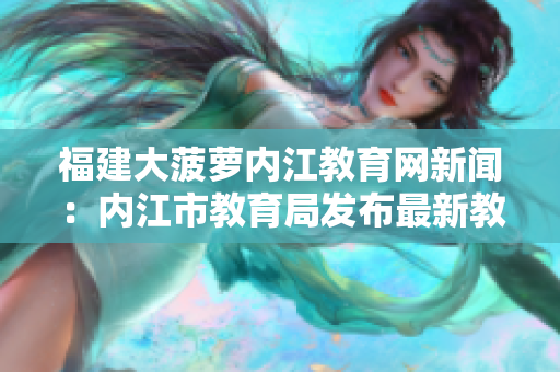 福建大菠萝内江教育网新闻：内江市教育局发布最新教育政策，为学生提供更全面的学习支持