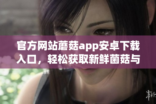 官方网站蘑菇app安卓下载入口，轻松获取新鲜菌菇与健康食谱