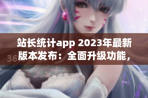 站长统计app 2023年最新版本发布：全面升级功能，助力网站管理优化