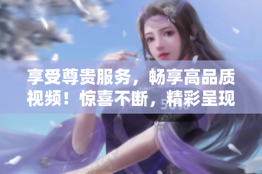 享受尊贵服务，畅享高品质视频！惊喜不断，精彩呈现！