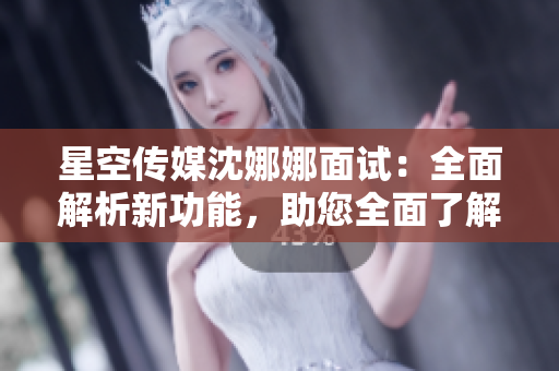 星空传媒沈娜娜面试：全面解析新功能，助您全面了解公司发展动态