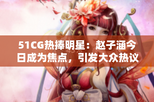 51CG热捧明星：赵子涵今日成为焦点，引发大众热议