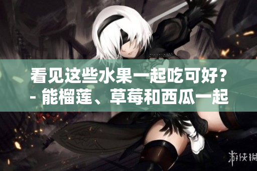 看见这些水果一起吃可好？- 能榴莲、草莓和西瓜一起吃吗？