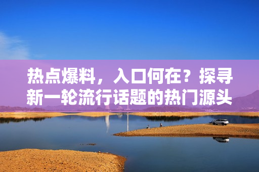 热点爆料，入口何在？探寻新一轮流行话题的热门源头