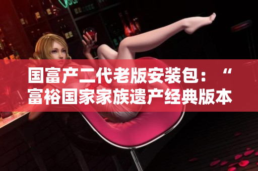 国富产二代老版安装包：“富裕国家家族遗产经典版本”重新包装发布