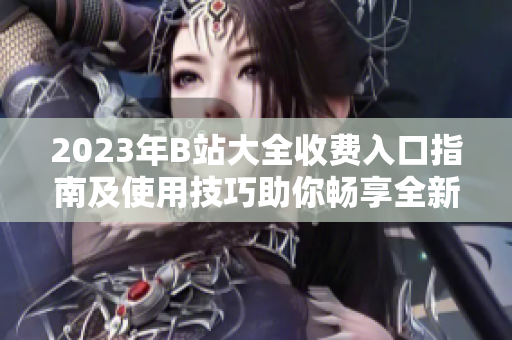 2023年B站大全收费入口指南及使用技巧助你畅享全新视频体验