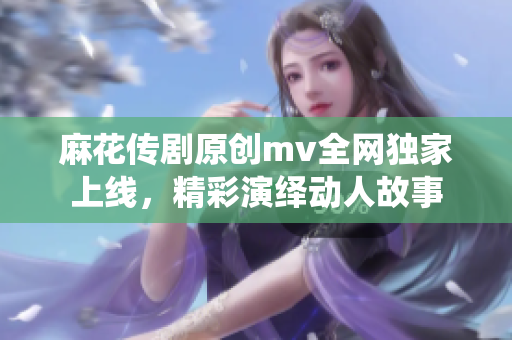 麻花传剧原创mv全网独家上线，精彩演绎动人故事