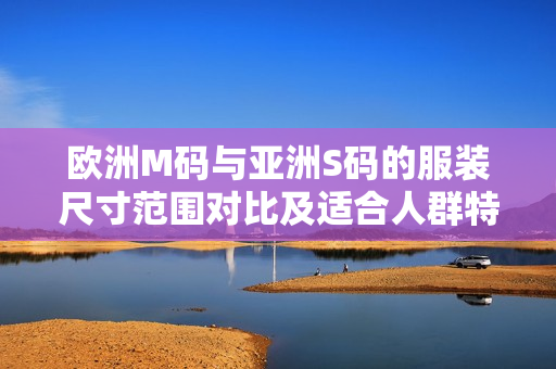 欧洲M码与亚洲S码的服装尺寸范围对比及适合人群特点