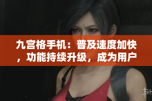 九宫格手机：普及速度加快，功能持续升级，成为用户首选设备