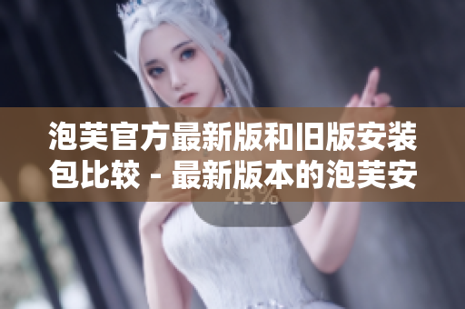 泡芙官方最新版和旧版安装包比较 - 最新版本的泡芙安装包和旧版本的对比