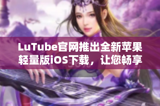 LuTube官网推出全新苹果轻量版iOS下载，让您畅享流畅体验