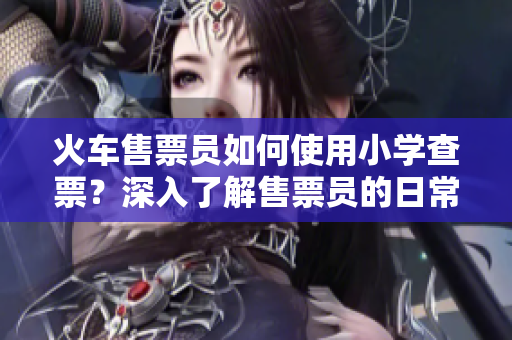 火车售票员如何使用小学查票？深入了解售票员的日常工作