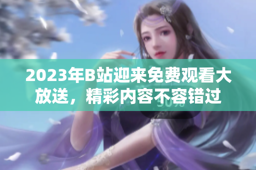 2023年B站迎来免费观看大放送，精彩内容不容错过