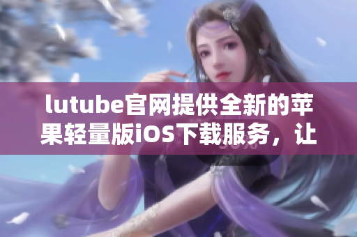 lutube官网提供全新的苹果轻量版iOS下载服务，让您尽享精彩视频体验