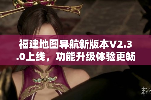 福建地图导航新版本V2.3.0上线，功能升级体验更畅快