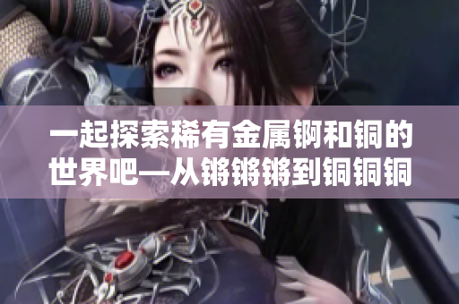 一起探索稀有金属锕和铜的世界吧—从锵锵锵到铜铜铜，发现它们的奇妙之处