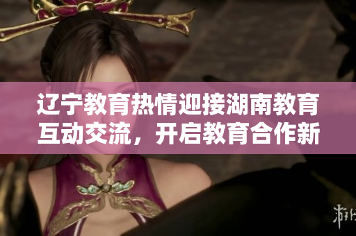 辽宁教育热情迎接湖南教育互动交流，开启教育合作新篇章