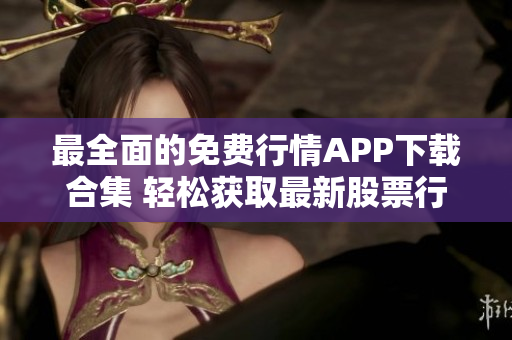 最全面的免费行情APP下载合集 轻松获取最新股票行情，助您投资获利