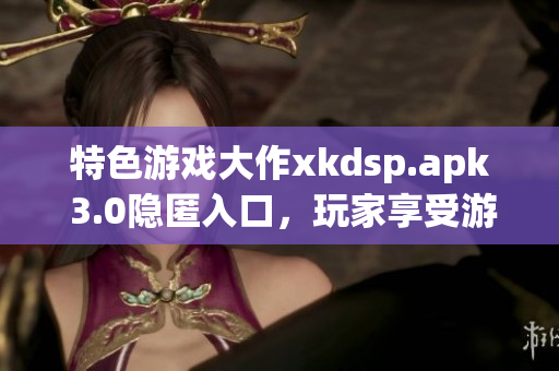 特色游戏大作xkdsp.apk 3.0隐匿入口，玩家享受游戏魅力