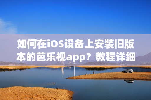 如何在iOS设备上安装旧版本的芭乐视app？教程详细全面，让您轻松回到喜爱的版本。