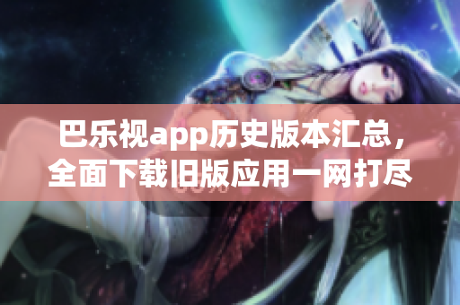 巴乐视app历史版本汇总，全面下载旧版应用一网打尽