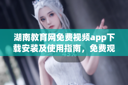湖南教育网免费视频app下载安装及使用指南，免费观看高质量教育资源