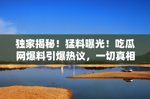 独家揭秘！猛料曝光！吃瓜网爆料引爆热议，一切真相在这里揭晓