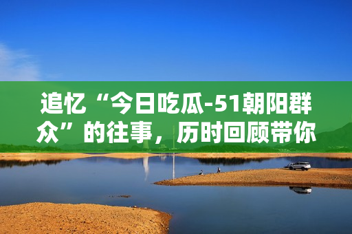 追忆“今日吃瓜-51朝阳群众”的往事，历时回顾带你走进往期故事