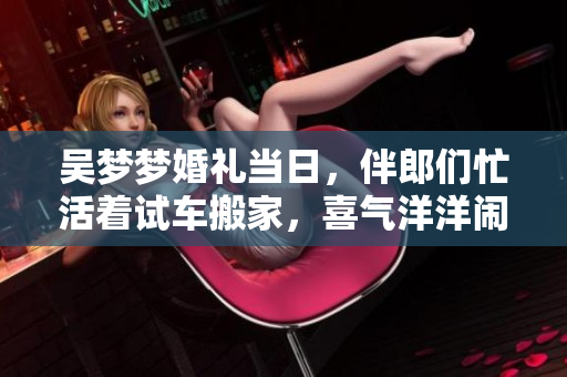 吴梦梦婚礼当日，伴郎们忙活着试车搬家，喜气洋洋闹开心