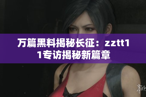万篇黑料揭秘长征：zztt11专访揭秘新篇章