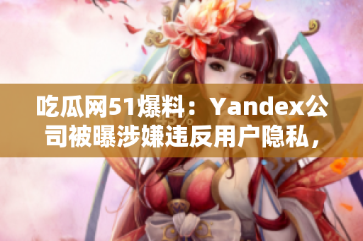 吃瓜网51爆料：Yandex公司被曝涉嫌违反用户隐私，引发舆论关注